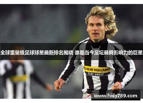 全球重量级足球球星最新排名揭晓 谁是当今足坛最具影响力的巨星