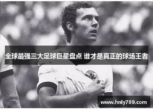 全球最强三大足球巨星盘点 谁才是真正的球场王者